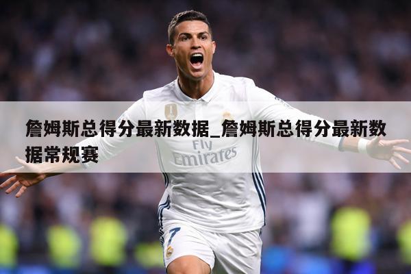 詹姆斯总得分最新数据_詹姆斯总得分最新数据常规赛