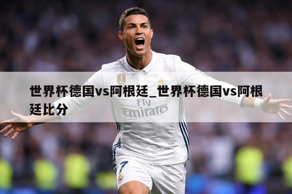 世界杯德国vs阿根廷_世界杯德国vs阿根廷比分