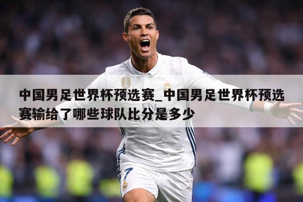 中国男足世界杯预选赛_中国男足世界杯预选赛输给了哪些球队比分是多少