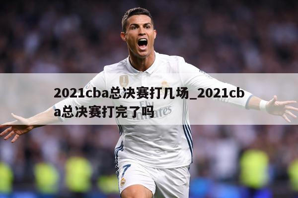 2021cba总决赛打几场_2021cba总决赛打完了吗