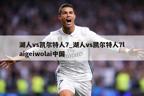 湖人vs凯尔特人7_湖人vs凯尔特人7laigeiwolai中国
