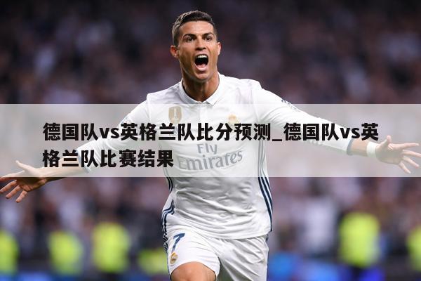 德国队vs英格兰队比分预测_德国队vs英格兰队比赛结果