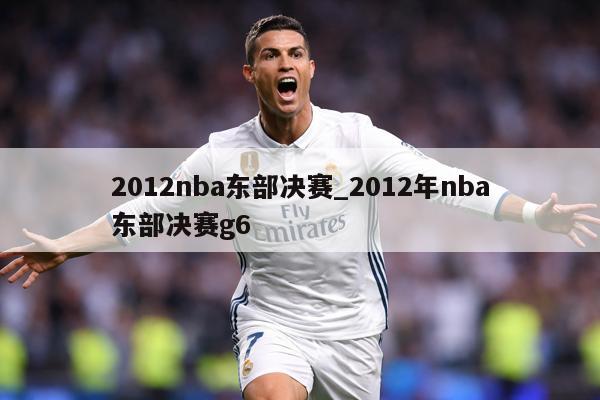 2012nba东部决赛_2012年nba东部决赛g6
