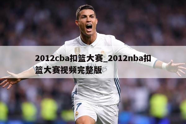 2012cba扣篮大赛_2012nba扣篮大赛视频完整版