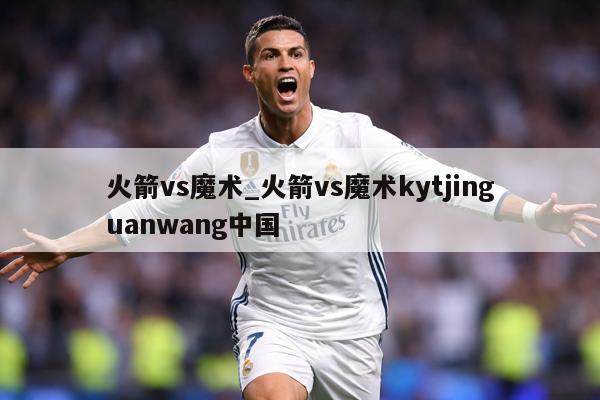 火箭vs魔术_火箭vs魔术kytjinguanwang中国