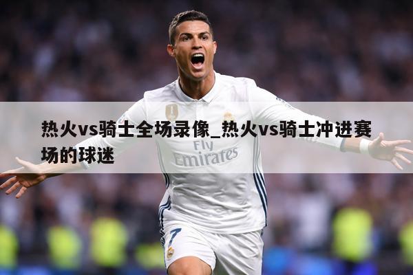 详细阅读:热火vs骑士全场录像_热火vs骑士冲进赛场的球迷 热火vs骑士全场录像_热火vs骑士冲进赛场的球迷