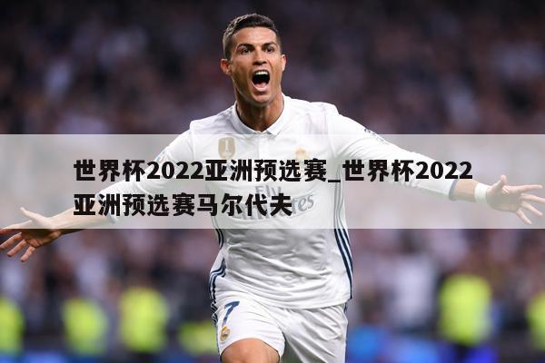 世界杯2022亚洲预选赛_世界杯2022亚洲预选赛马尔代夫