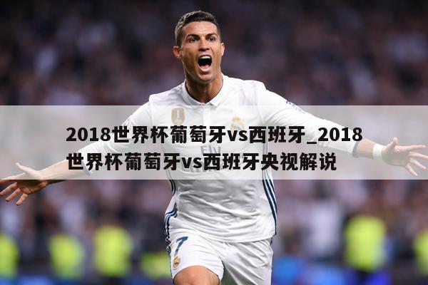 2018世界杯葡萄牙vs西班牙_2018世界杯葡萄牙vs西班牙央视解说