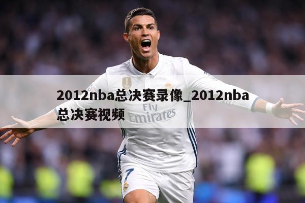 2012nba总决赛录像_2012nba总决赛视频
