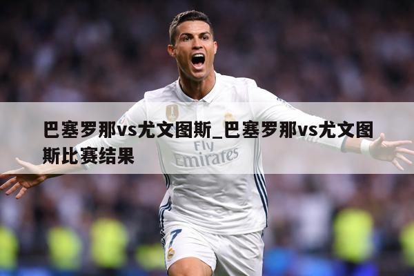巴塞罗那vs尤文图斯_巴塞罗那vs尤文图斯比赛结果