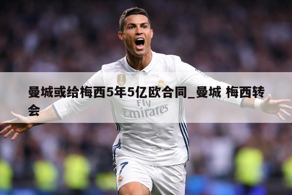 曼城或给梅西5年5亿欧合同_曼城 梅西转会
