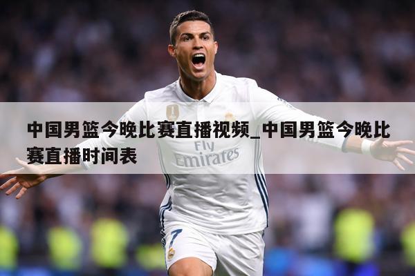 中国男篮今晚比赛直播视频_中国男篮今晚比赛直播时间表